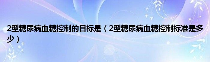 2型糖尿病血糖控制的目標(biāo)是（2型糖尿病血糖控制標(biāo)準(zhǔn)是多少）