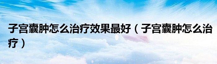 子宮囊腫怎么治療效果最好（子宮囊腫怎么治療）