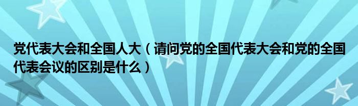 黨代表大會和全國人大（請問黨的全國代表大會和黨的全國代表會議的區(qū)別是什么）