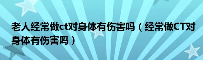 老人經(jīng)常做ct對(duì)身體有傷害嗎（經(jīng)常做CT對(duì)身體有傷害嗎）