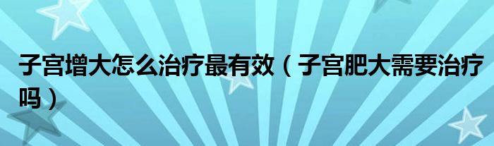 子宮增大怎么治療最有效（子宮肥大需要治療嗎）