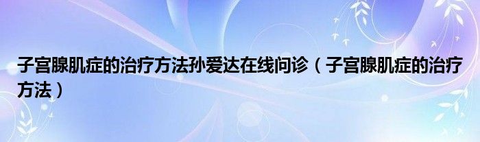 子宮腺肌癥的治療方法孫愛達在線問診（子宮腺肌癥的治療方法）