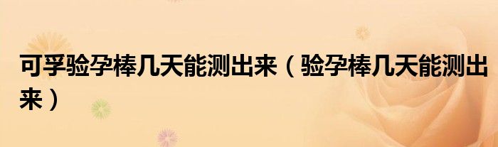 可孚驗(yàn)孕棒幾天能測(cè)出來(lái)（驗(yàn)孕棒幾天能測(cè)出來(lái)）