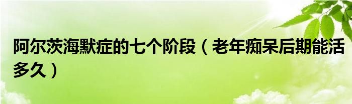 阿爾茨海默癥的七個(gè)階段（老年癡呆后期能活多久）