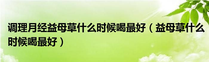 調(diào)理月經(jīng)益母草什么時(shí)候喝最好（益母草什么時(shí)候喝最好）