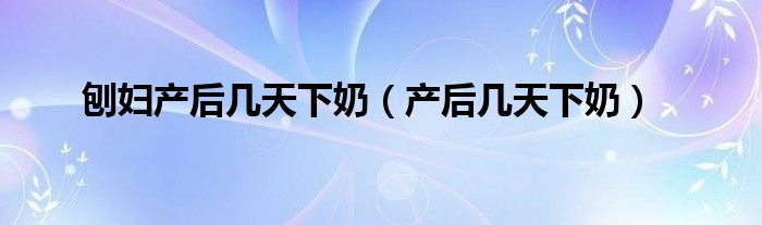 刨婦產(chǎn)后幾天下奶（產(chǎn)后幾天下奶）