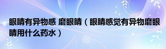 眼睛有異物感 磨眼睛（眼睛感覺有異物磨眼睛用什么藥水）