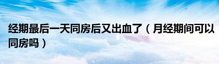 經(jīng)期最后一天同房后又出血了（月經(jīng)期間可以同房嗎）