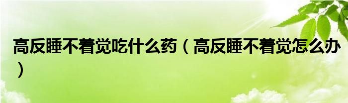 高反睡不著覺(jué)吃什么藥（高反睡不著覺(jué)怎么辦）