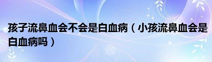 孩子流鼻血會(huì)不會(huì)是白血?。ㄐ『⒘鞅茄獣?huì)是白血病嗎）