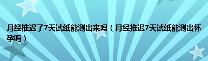 月經(jīng)推遲了7天試紙能測(cè)出來(lái)嗎（月經(jīng)推遲7天試紙能測(cè)出懷孕嗎）