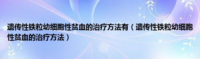 遺傳性鐵粒幼細胞性貧血的治療方法有（遺傳性鐵粒幼細胞性貧血的治療方法）