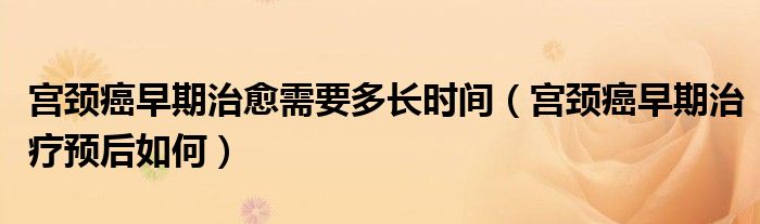 宮頸癌早期治愈需要多長時間（宮頸癌早期治療預(yù)后如何）