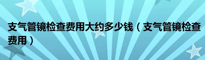 支氣管鏡檢查費用大約多少錢（支氣管鏡檢查費用）