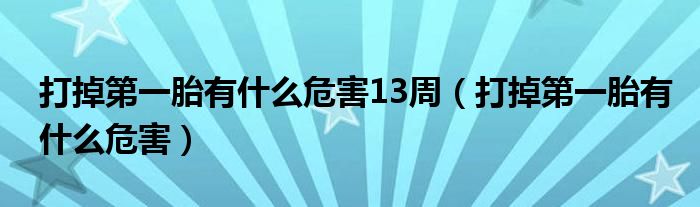 打掉第一胎有什么危害13周（打掉第一胎有什么危害）