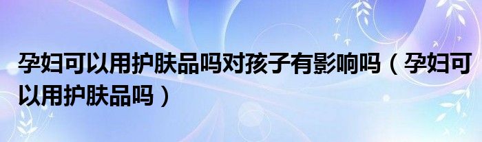 孕婦可以用護(hù)膚品嗎對(duì)孩子有影響嗎（孕婦可以用護(hù)膚品嗎）