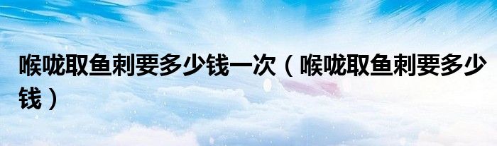 喉嚨取魚(yú)刺要多少錢一次（喉嚨取魚(yú)刺要多少錢）