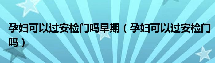 孕婦可以過(guò)安檢門嗎早期（孕婦可以過(guò)安檢門嗎）