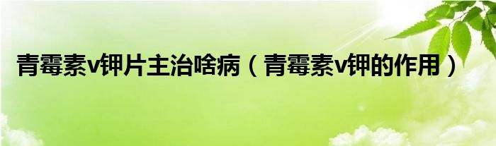 青霉素v鉀片主治啥?。ㄇ嗝顾豽鉀的作用）