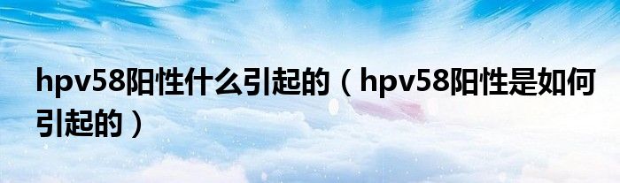 hpv58陽性什么引起的（hpv58陽性是如何引起的）