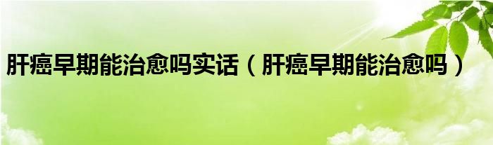 肝癌早期能治愈嗎實話（肝癌早期能治愈嗎）