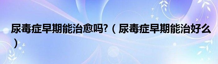 尿毒癥早期能治愈嗎?（尿毒癥早期能治好么）