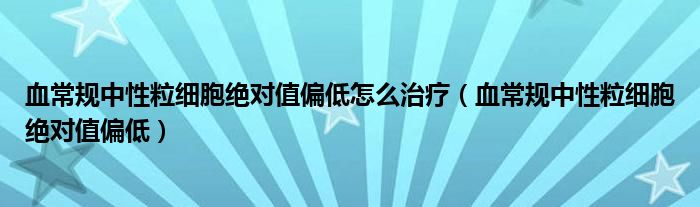 血常規(guī)中性粒細(xì)胞絕對(duì)值偏低怎么治療（血常規(guī)中性粒細(xì)胞絕對(duì)值偏低）