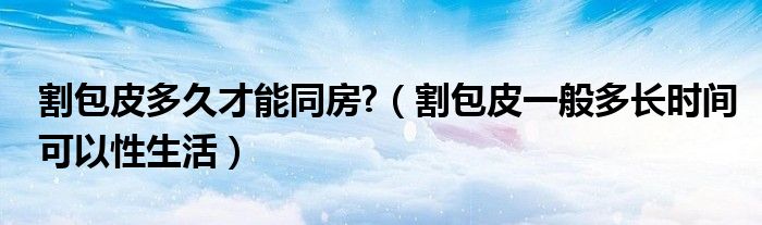 割包皮多久才能同房?（割包皮一般多長時(shí)間可以性生活）