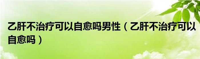 乙肝不治療可以自愈嗎男性（乙肝不治療可以自愈嗎）