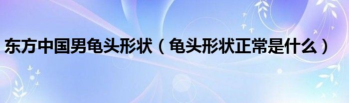 東方中國(guó)男龜頭形狀（龜頭形狀正常是什么）