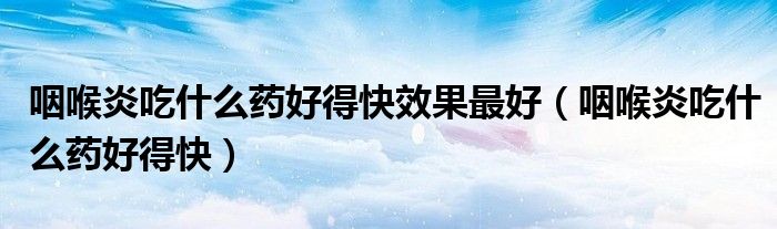 咽喉炎吃什么藥好得快效果最好（咽喉炎吃什么藥好得快）