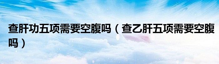 查肝功五項需要空腹嗎（查乙肝五項需要空腹嗎）