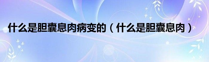 什么是膽囊息肉病變的（什么是膽囊息肉）