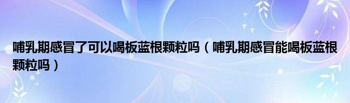 哺乳期感冒了可以喝板藍根顆粒嗎（哺乳期感冒能喝板藍根顆粒嗎）