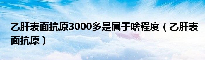 乙肝表面抗原3000多是屬于啥程度（乙肝表面抗原）