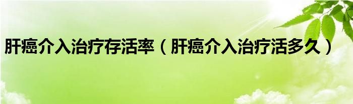 肝癌介入治療存活率（肝癌介入治療活多久）