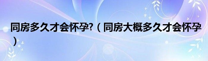 同房多久才會(huì)懷孕?（同房大概多久才會(huì)懷孕）