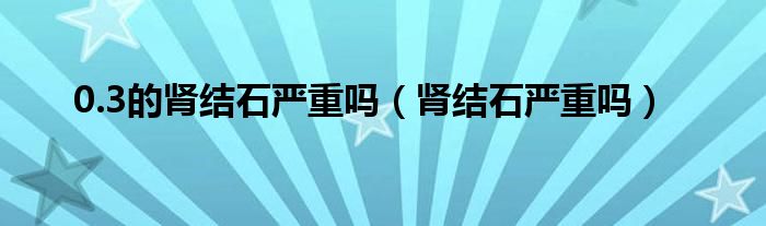 0.3的腎結(jié)石嚴(yán)重嗎（腎結(jié)石嚴(yán)重嗎）