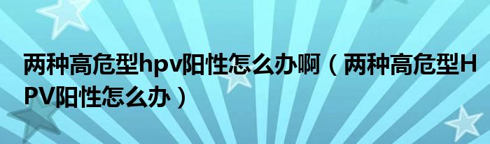 兩種高危型hpv陽性怎么辦?。▋煞N高危型HPV陽性怎么辦）