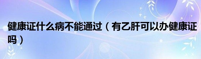 健康證什么病不能通過（有乙肝可以辦健康證嗎）