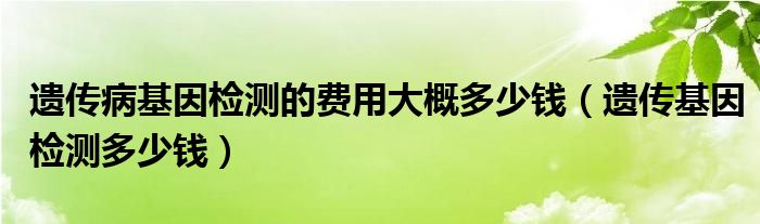 遺傳病基因檢測的費用大概多少錢（遺傳基因檢測多少錢）