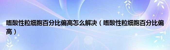 嗜酸性粒細胞百分比偏高怎么解決（嗜酸性粒細胞百分比偏高）