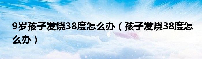 9歲孩子發(fā)燒38度怎么辦（孩子發(fā)燒38度怎么辦）