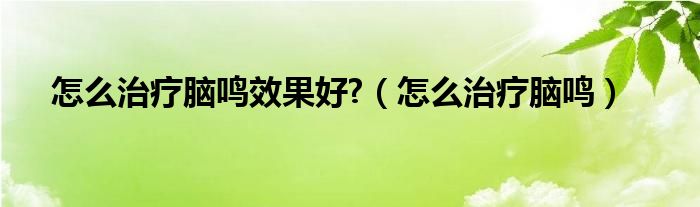 怎么治療腦鳴效果好?（怎么治療腦鳴）