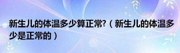 新生兒的體溫多少算正常?（新生兒的體溫多少是正常的）