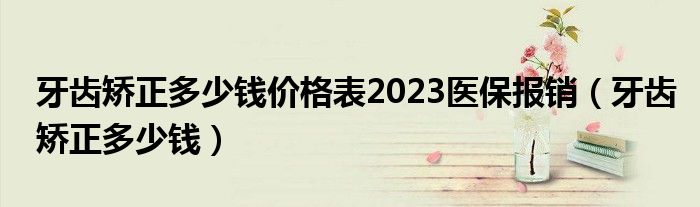 牙齒矯正多少錢(qián)價(jià)格表2023醫(yī)保報(bào)銷(xiāo)（牙齒矯正多少錢(qián)）