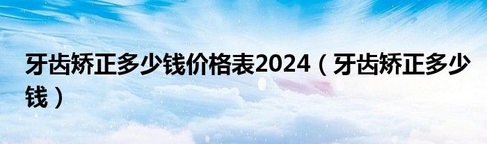 牙齒矯正多少錢(qián)價(jià)格表2024（牙齒矯正多少錢(qián)）