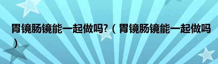 胃鏡腸鏡能一起做嗎?（胃鏡腸鏡能一起做嗎）