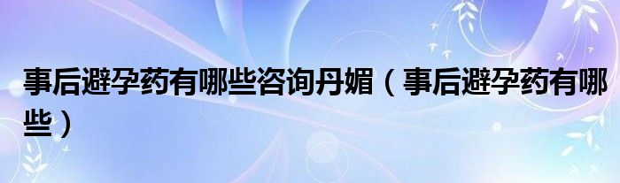 事后避孕藥有哪些咨詢丹媚（事后避孕藥有哪些）