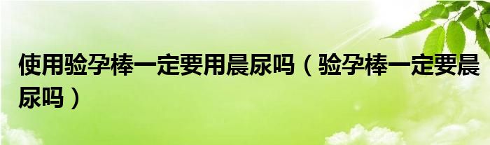 使用驗(yàn)孕棒一定要用晨尿嗎（驗(yàn)孕棒一定要晨尿嗎）